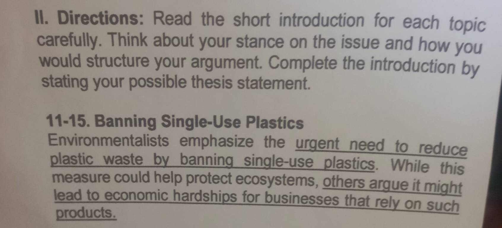 Directions: Read the short introduction for each topic 
carefully. Think about your stance on the issue and how you 
would structure your argument. Complete the introduction by 
stating your possible thesis statement. 
11-15. Banning Single-Use Plastics 
Environmentalists emphasize the urgent need to reduce 
plastic waste by banning single-use plastics. While this 
measure could help protect ecosystems, others argue it might 
lead to economic hardships for businesses that rely on such 
products.