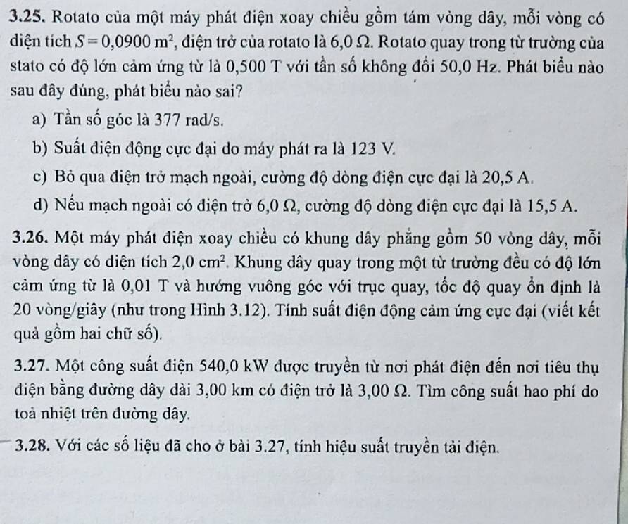 Rotato của một máy phát điện xoay chiều gồm tám vòng dây, mỗi vòng có
diện tích S=0,0900m^2 , điện trở của rotato là 6,0 Ω. Rotato quay trong từ trường của
stato có độ lớn cảm ứng từ là 0,500 T với tần số không đổi 50,0 Hz. Phát biểu nào
sau đây đúng, phát biểu nào sai?
a) Tần số góc là 377 rad/s.
b) Suất điện động cực đại do máy phát ra là 123 V.
c) Bỏ qua điện trở mạch ngoài, cường độ dòng điện cực đại là 20, 5 A.
d) Nếu mạch ngoài có điện trờ 6,0 Ω, cường độ dòng điện cực đại là 15,5 A.
3.26. Một máy phát điện xoay chiều có khung dây phẳng gồm 50 vòng dây, mỗi
vòng dây có diện tích 2,0cm^2 Khung dây quay trong một từ trường đều có độ lớn
cảm ứng từ là 0,01 T và hướng vuông góc với trục quay, tốc độ quay ổn định là
20 vòng/giây (như trong Hình 3.12). Tính suất điện động cảm ứng cực đại (viết kết
quả gồm hai chữ số).
3.27. Một công suất điện 540, 0 kW được truyền từ nơi phát điện đến nơi tiêu thụ
diện bằng đường dây dài 3,00 km có điện trở là 3,00 Ω. Tìm công suất hao phí do
toà nhiệt trên đường dây.
3.28. Với các số liệu đã cho ở bài 3.27, tính hiệu suất truyền tải điện.