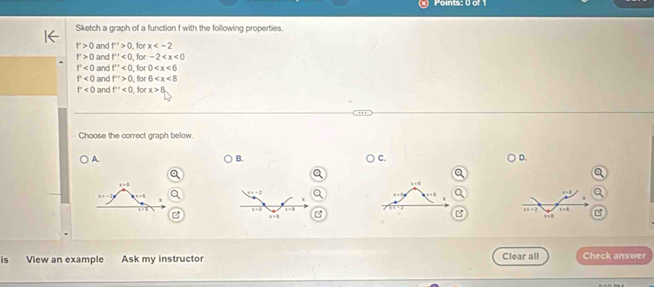 Sketch a graph of a function f with the following properties.
f'>0 and f''>0 , for x
f'>0 and f''<0</tex> , for -2
f'<0</tex> and f''<0</tex> , for 0
f'<0</tex> and f''>0 , for 6
f'<0</tex> and f''<0</tex> , for x>8
Choose the correct graph below.
A.
B.
C.
D.
 
B 
is View an example Ask my instructor Clear all Check answer