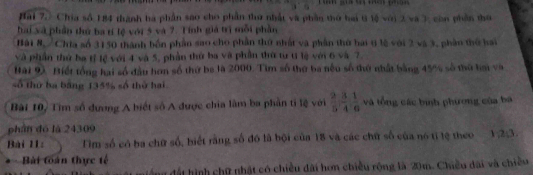 30° Lnh gia ự mci phân 
Hai 7.》 Chia số 184 thành ba phần sao cho phần thứ nhất và phần thứ bai t lộ với 2 và 3, còn phần thứ 
hai xà phần thứ ba tí lệ với 5 và 7. Tính giá trị mỗi phần 
Bài 8, / Chia số 3150 thành bốn phần sao cho phần thứ nhất và phần thứ hai 6 lệ với 2 và 3, phần thờ hai 
và phần thứ ba tỉ lệ với 4 và 5, phần thứ ba và phần thứ từ tí lệ với 6 và 7. 
Bài 9. Biết tổng hai số đầu hơn số thứ ba là 2000. Tìm số thứ ba nếu số thứ nhất bằng 45% số thứ hai và 
số thứ ba bằng 135% số thử hai 
Bài 10, Tìm số đương A biết số A được chia làm ba phần tỉ lệ với  2/5 ;  3/4 ;  1/6  và tổng các bình phương của ba 
phần đó là 24309
Bài 11: Fim số có ba chữ số, hiết rằng số đó là bội của 18 và các chữ số của nó tỉ lệ theo 1; 2; 3. 
Bài toán thực tế 
nư đất hình chữ nhật có chiều dài hơn chiều rộng là 20m. Chiều dài và chiều