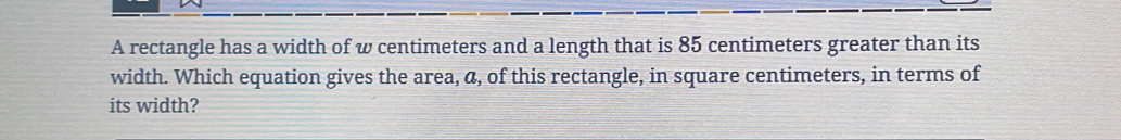 A rectangle has a width of w centimeters and a length that is 85 centimeters greater than its 
width. Which equation gives the area, a, of this rectangle, in square centimeters, in terms of 
its width?