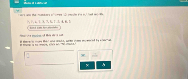 Modo of a data set 
Here are the numbers of times 12 people ate out last month.
7, 7, 4, 7, 3, 7, 5, 7, 5, 4, 6, 5
Send data to calculator 
Find the modes of this data set. 
If there is more than one mode, write them separated by commas. 
If there is no mode, click on "No mode." 
Ns 
a□ 
×