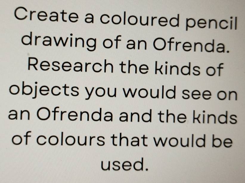 Create a coloured pencil 
drawing of an Ofrenda. 
Research the kinds of 
objects you would see on 
an Ofrenda and the kinds 
of colours that would be 
used.