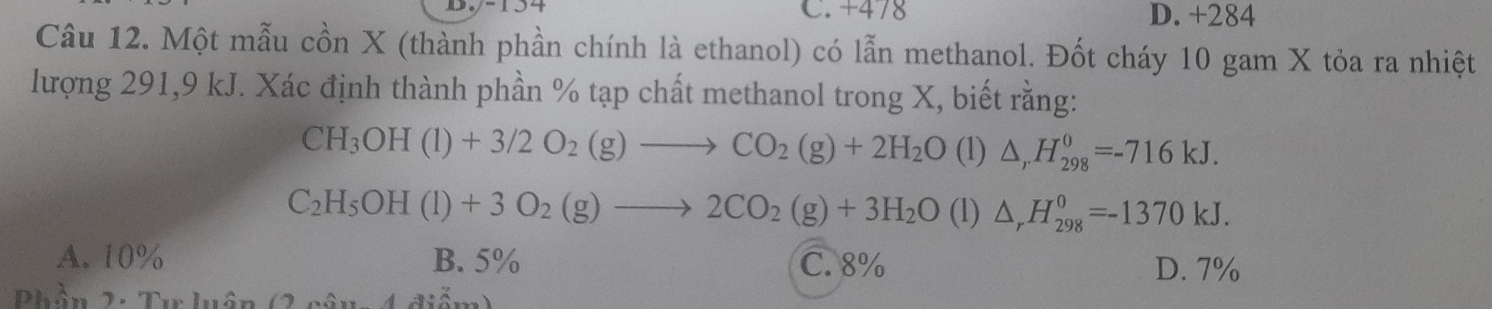 +478 D. +284
Câu 12. Một mẫu cồn X (thành phần chính là ethanol) có lẫn methanol. Đốt cháy 10 gam X tỏa ra nhiệt
lượng 291, 9 kJ. Xác định thành phần % tạp chất methanol trong X, biết rằng:
CH_3OH(l)+3/2O_2(g)to CO_2(g)+2H_2O (1) △ _rH_(298)^0=-716kJ.
C_2H_5OH(l)+3O_2(g)to 2CO_2(g)+3H_2O (1) △ _rH_(298)^0=-1370kJ.
A. 10% B. 5% C. 8% D. 7%
Phần 2: Tư luận (2