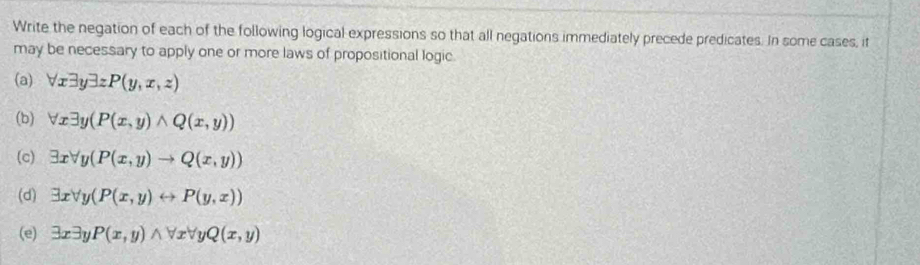 Write the negation of each of the following logical expressions so that all negations immediately precede predicates. In some cases, it 
may be necessary to apply one or more laws of propositional logic. 
(a) forall xexists yexists zP(y,x,z)
(b) forall xexists y(P(x,y)wedge Q(x,y))
(c) exists xforall y(P(x,y)to Q(x,y))
(d) exists xforall y(P(x,y)rightarrow P(y,x))
(e) exists xexists yP(x,y)wedge forall xforall yQ(x,y)