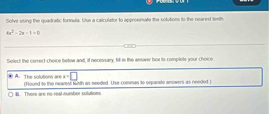 Ponts:0 or1
Solve using the quadratic formula. Use a calculator to approximate the solutions to the nearest tenth.
4x^2-2x-1=0
Select the correct choice below and, if necessary, fill in the answer box to complete your choice.
A. The solutions are x=□
(Round to the nearest tenth as needed. Use commas to separate answers as needed.)
B. There are no real-number solutions.