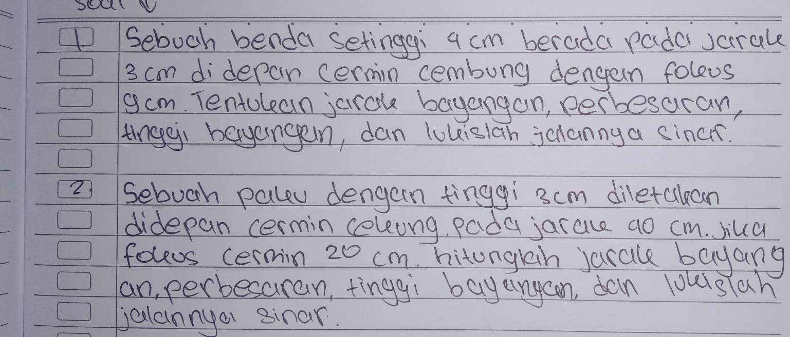 Sebuch benda setinggi a cm berada rade scirale
3 cm didepan cermin cembung dengan foleus 
gam. Tentolean jarok bayangon, perbesaran, 
tinggi bayangan, dan lukislan jcnanny a siners. 
2 Ssebuch paleu dengan tinggi 3cm diletckean 
didepan cermin coleung, pada jarace ao cm. Jila 
foleos cermin 20 cm. hitongkah jarale bayang 
an, perbesaran, tinggi bayeingaon, dan louisiah 
jalannyer sinar.