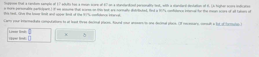 Suppose that a random sample of 17 adults has a mean score of 67 on a standardized personality test, with a standard deviation of 6. (A higher score indicates 
a more personable participant.) If we assume that scores on this test are normally distributed, find a 95% confidence interval for the mean score of all takers of 
this test. Give the lower limit and upper limit of the 95% confidence interval. 
Carry your intermediate computations to at least three decimal places. Round your answers to one decimal place. (If necessary, consult a list of formulas.) 
Lower limit: 
× 5 
Upper limit: