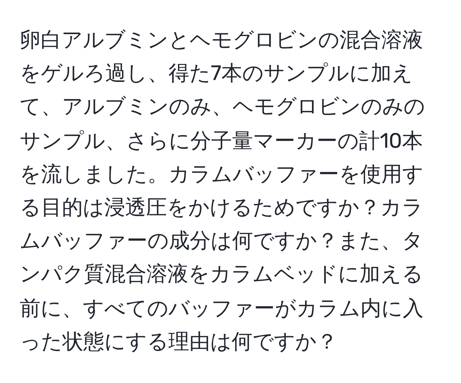 卵白アルブミンとヘモグロビンの混合溶液をゲルろ過し、得た7本のサンプルに加えて、アルブミンのみ、ヘモグロビンのみのサンプル、さらに分子量マーカーの計10本を流しました。カラムバッファーを使用する目的は浸透圧をかけるためですか？カラムバッファーの成分は何ですか？また、タンパク質混合溶液をカラムベッドに加える前に、すべてのバッファーがカラム内に入った状態にする理由は何ですか？