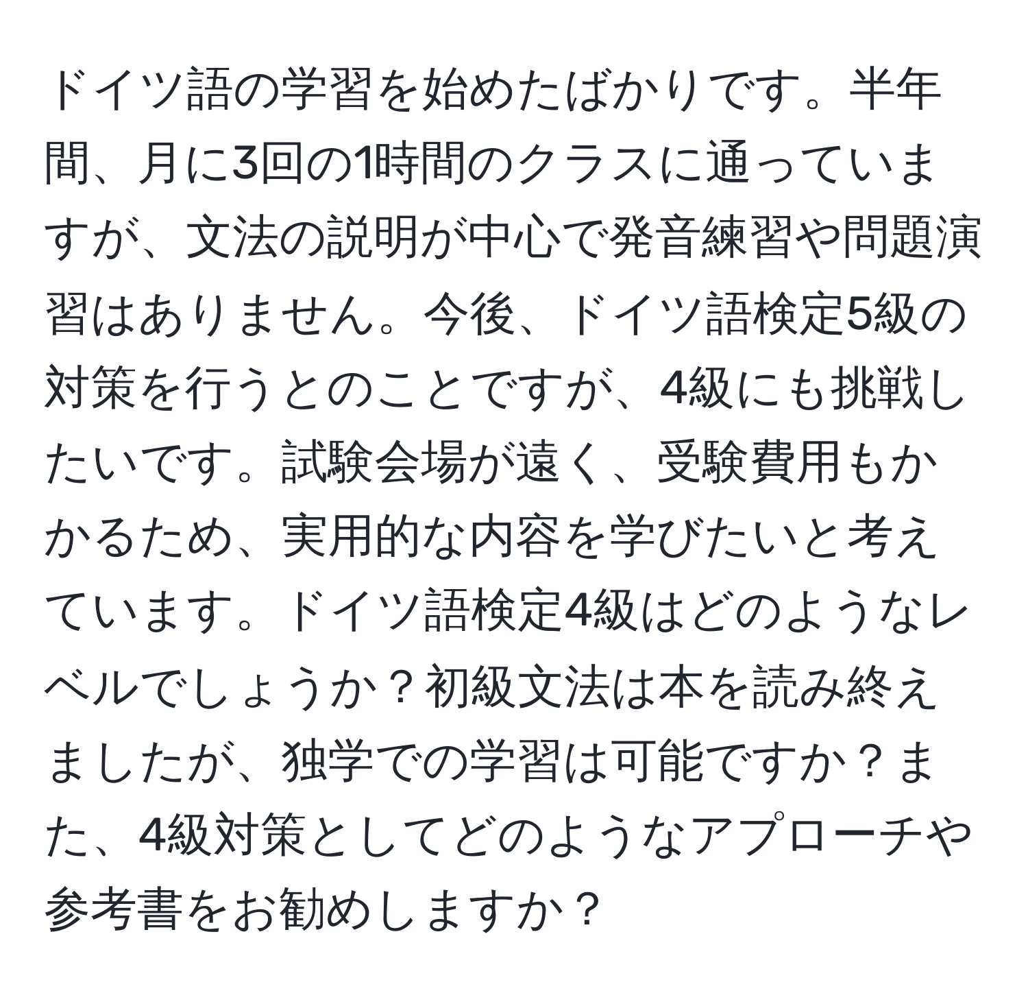 ドイツ語の学習を始めたばかりです。半年間、月に3回の1時間のクラスに通っていますが、文法の説明が中心で発音練習や問題演習はありません。今後、ドイツ語検定5級の対策を行うとのことですが、4級にも挑戦したいです。試験会場が遠く、受験費用もかかるため、実用的な内容を学びたいと考えています。ドイツ語検定4級はどのようなレベルでしょうか？初級文法は本を読み終えましたが、独学での学習は可能ですか？また、4級対策としてどのようなアプローチや参考書をお勧めしますか？