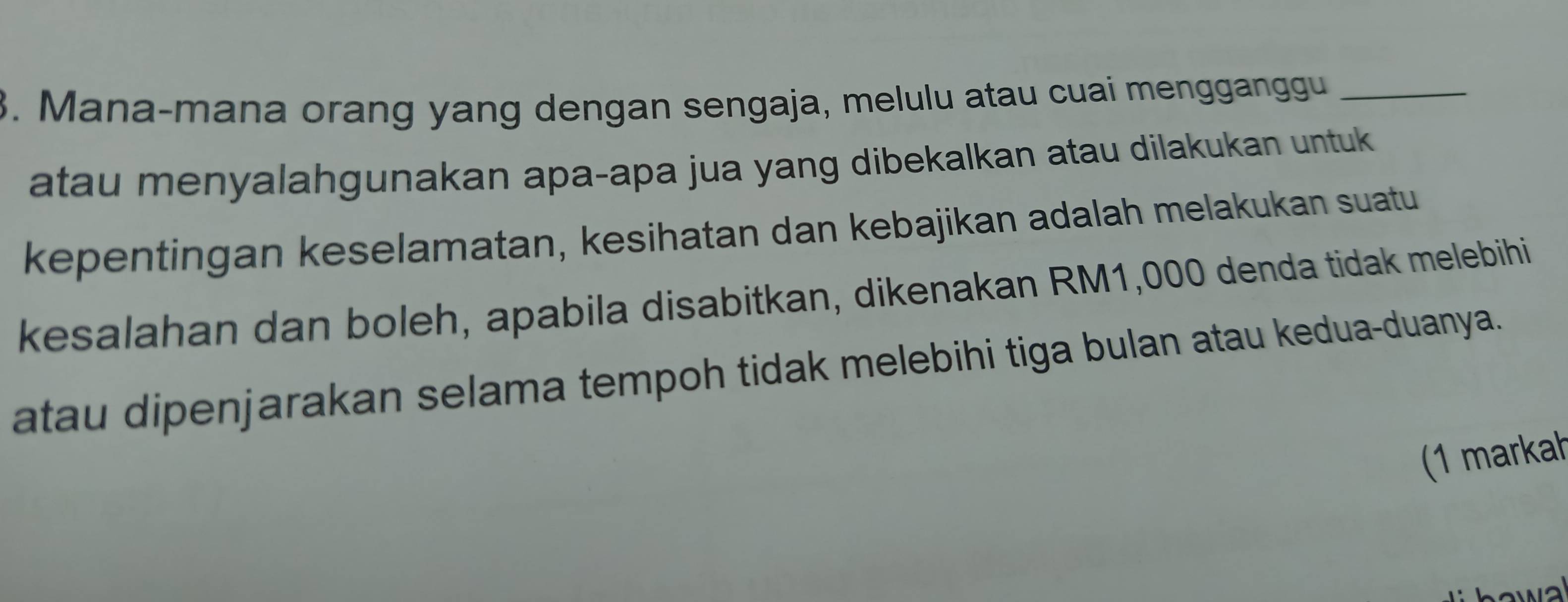 Mana-mana orang yang dengan sengaja, melulu atau cuai mengganggu_ 
atau menyalahgunakan apa-apa jua yang dibekalkan atau dilakukan untuk 
kepentingan keselamatan, kesihatan dan kebajikan adalah melakukan suatu 
kesalahan dan boleh, apabila disabitkan, dikenakan RM1,000 denda tidak melebihi 
atau dipenjarakan selama tempoh tidak melebihi tiga bulan atau kedua-duanya. 
(1 markah