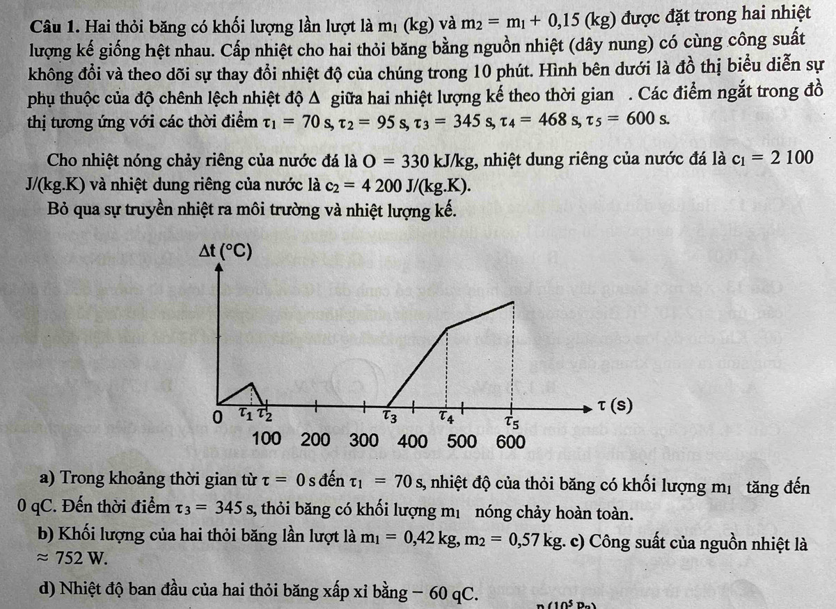 Hai thỏi băng có khối lượng lần lượt là mị (kg) và m_2=m_1+0,15(kg) được đặt trong hai nhiệt
lượng kế giống hệt nhau. Cấp nhiệt cho hai thỏi băng bằng nguồn nhiệt (dây nung) có cùng công suất
không đổi và theo dõi sự thay đổi nhiệt độ của chúng trong 10 phút. Hình bên dưới là đồ thị biểu diễn sự
phụu thuộc của độ chênh lệch nhiệt độ Δ giữa hai nhiệt lượng kế theo thời gian . Các điểm ngắt trong đồ
thị tương ứng với các thời điểm tau _1=70 S tau _2=95 S tau _3=345 S, tau _4=468s,tau _5=600s.
Cho nhiệt nóng chảy riêng của nước đá là O=330kJ/kg;, nhiệt dung riêng của nước đá là c_1=2100
J/(kg.K) và nhiệt dung riêng của nước là c_2=4200J/(kg.K).
Bỏ qua sự truyền nhiệt ra môi trường và nhiệt lượng kế.
a) Trong khoảng thời gian từ tau =0sd entau _1=70s 3, nhiệt độ của thỏi băng có khối lượng mị tăng đến
0 qC. Đến thời điểm tau _3=345s, , thỏi băng có khối lượng mị nóng chảy hoàn toàn.
b) Khối lượng của hai thỏi băng lần lượt là m_1=0,42kg,m_2=0,57kg :. c) Công suất của nguồn nhiệt là
approx 752W.
d) Nhiệt độ ban đầu của hai thỏi băng xấp xỉ bằng − 60 qC. (10^5D_n)