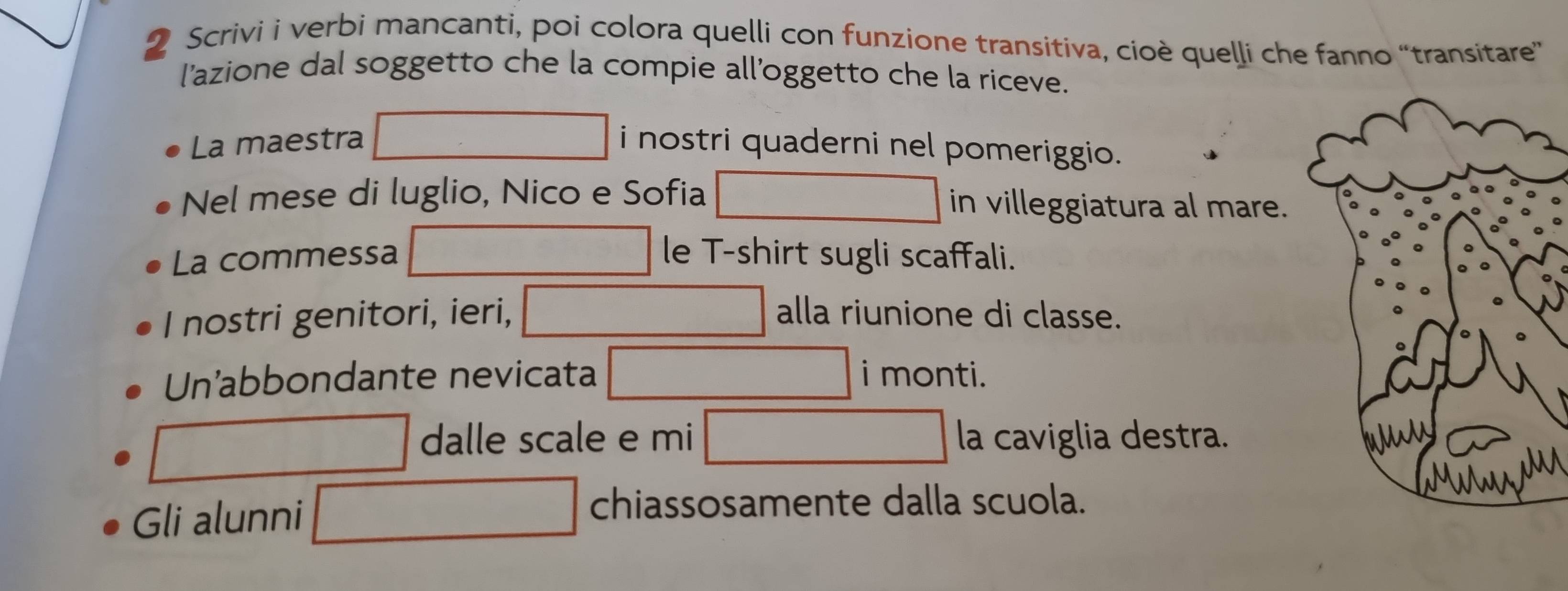 Scrivi i verbi mancanti, poi colora quelli con funzione transitiva, cioè quelli che fanno “transitare” 
l'azione dal soggetto che la compie all'oggetto che la riceve. 
La maestra i nostri quaderni nel pomeriggio. 
Nel mese di luglio, Nico e Sofia in villeggiatura al mare. 
La commessa le T-shirt sugli scaffali. 
I nostri genitori, ieri, alla riunione di classe. 
Un'abbondante nevicata i monti. 
dalle scale e mi la caviglia destra. 
Gli alunni 
chiassosamente dalla scuola.