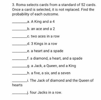 Roma selects cards from a standard of 52 cards. 
Once a card is selected, it is not replaced. Find the 
probability of each outcome. 
_a. A King and a 4
_b. an ace and a 2
_c. two aces in a row 
_d. 3 Kings in a row 
_e. a heart and a spade 
_f. a diamond, a heart, and a spade 
_g. a Jack, a Queen, and a King 
_h. a five, a six, and a seven 
_i. The Jack of diamond and the Queen of 
hearts 
_j. four Jacks in a row.