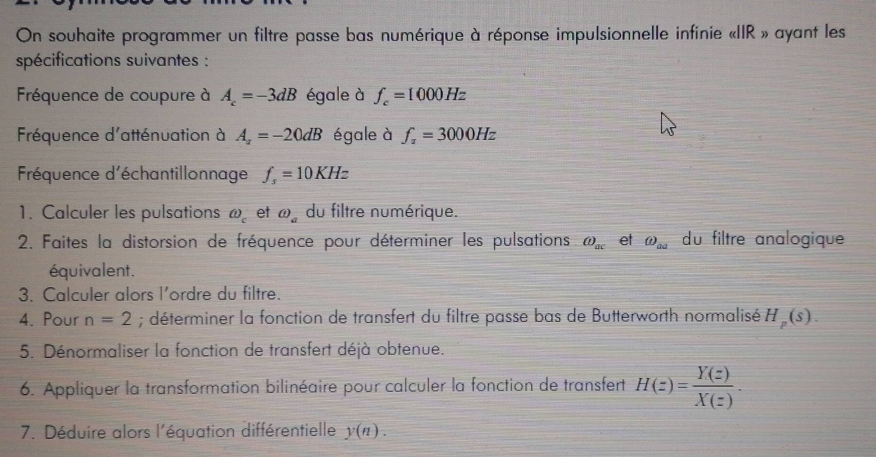 On souhaite programmer un filtre passe bas numérique à réponse impulsionnelle infinie «IIR » ayant les 
spécifications suivantes : 
Fréquence de coupure à A_z=-3dB égale à f_c=1000Hz
Fréquence d'atténuation à A_2=-20dB égale à f_z=3000Hz
Fréquence d'échantillonnage f_s=10KHz
1. Calculer les pulsations ω et omega _a du filtre numérique. 
2. Faites la distorsion de fréquence pour déterminer les pulsations (i)_ac et (i)_aa du filtre analogique 
équivalent. 
3. Calculer alors l’ordre du filtre. 
4. Pour n=2; déterminer la fonction de transfert du filtre passe bas de Butterworth normalisé H_p(s)
5. Dénormaliser la fonction de transfert déjà obtenue. 
6. Appliquer la transformation bilinéaire pour calculer la fonction de transfert H(z)= Y(z)/X(z) . 
7. Déduire alors l'équation différentielle y(n).