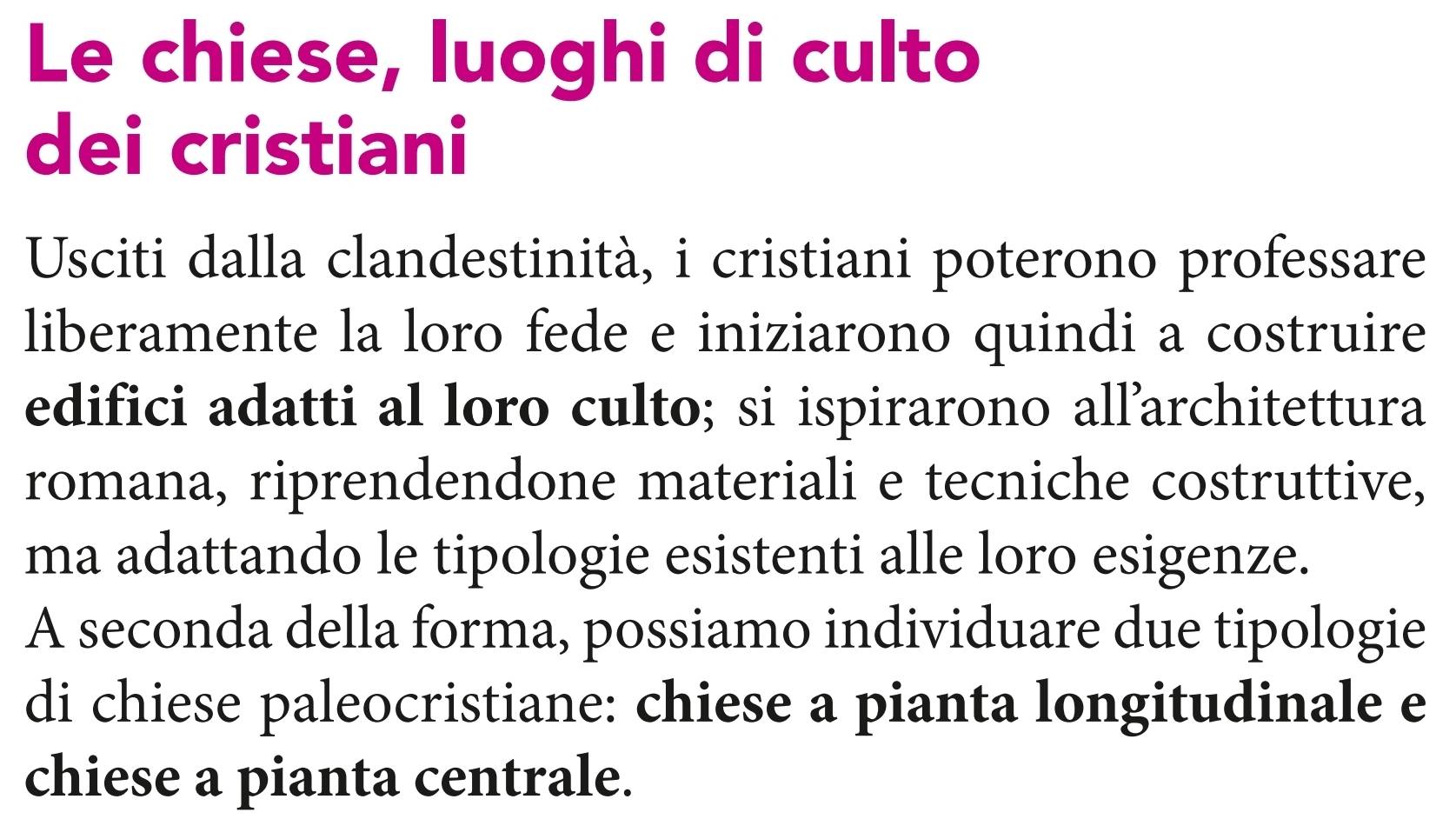 Le chiese, luoghi di culto 
dei cristiani 
Usciti dalla clandestinità, i cristiani poterono professare 
liberamente la loro fede e iniziarono quindi a costruire 
edifici adatti al loro culto; si ispirarono all’architettura 
romana, riprendendone materiali e tecniche costruttive, 
ma adattando le tipologie esistenti alle loro esigenze. 
A seconda della forma, possiamo individuare due tipologie 
di chiese paleocristiane: chiese a pianta longitudinale e 
chiese a pianta centrale.