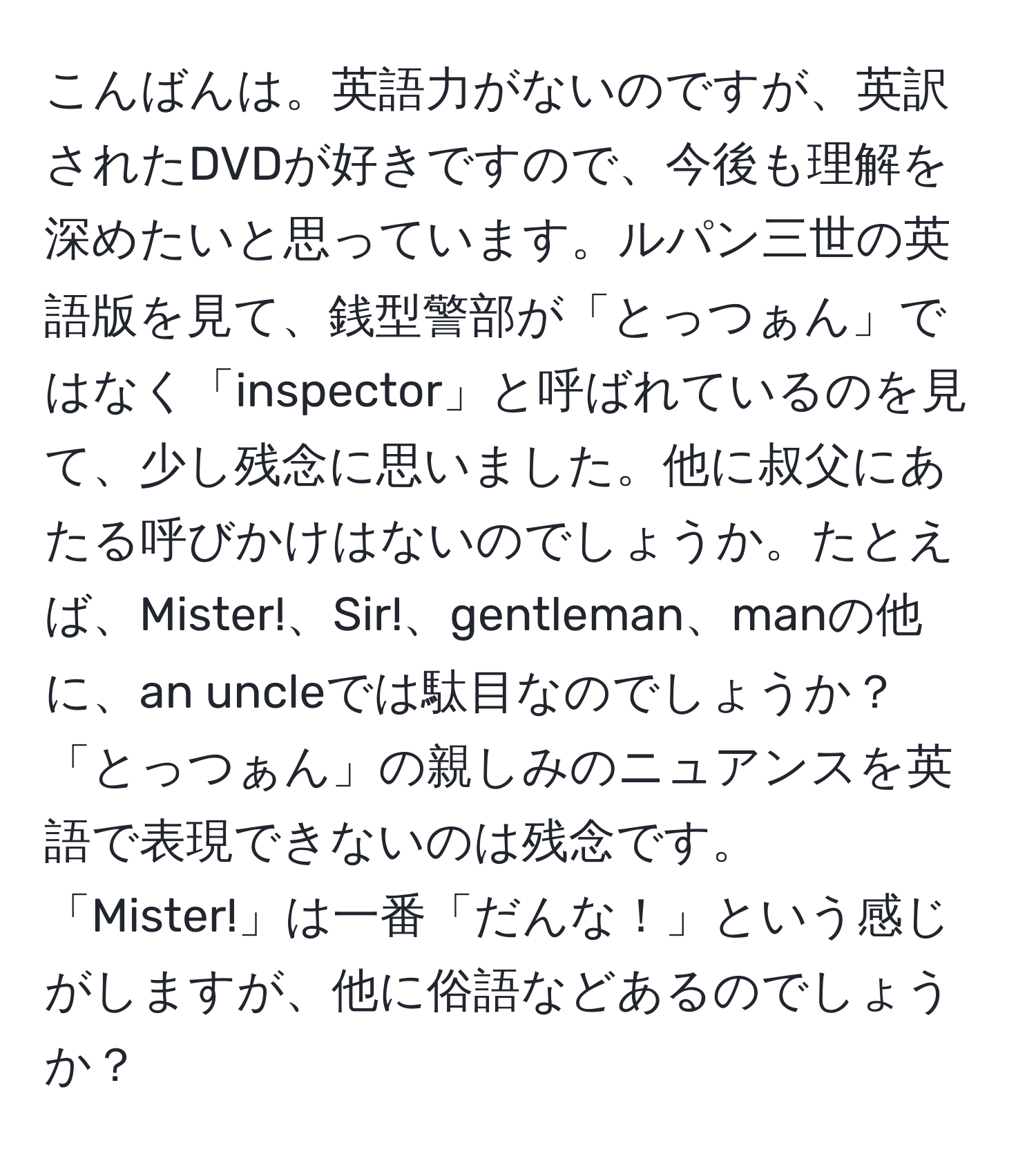 こんばんは。英語力がないのですが、英訳されたDVDが好きですので、今後も理解を深めたいと思っています。ルパン三世の英語版を見て、銭型警部が「とっつぁん」ではなく「inspector」と呼ばれているのを見て、少し残念に思いました。他に叔父にあたる呼びかけはないのでしょうか。たとえば、Mister!、Sir!、gentleman、manの他に、an uncleでは駄目なのでしょうか？「とっつぁん」の親しみのニュアンスを英語で表現できないのは残念です。「Mister!」は一番「だんな！」という感じがしますが、他に俗語などあるのでしょうか？