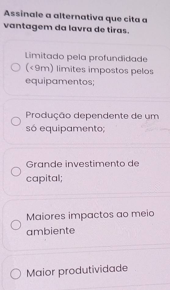 Assinale a alternativa que cita a
vantagem da lavra de tiras.
Limitado pela profundidade
(<9m) limites impostos pelos
equipamentos;
Produção dependente de um
só equipamento;
Grande investimento de
capital;
Maiores impactos ao meio
ambiente
Maior produtividade