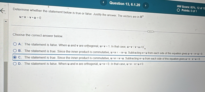 Question 13, 6.1.20 HW Score: 80%, 12 of 15 Points: 0 of 1
Determine whether the statement below is true or false. Justify the answer. The vectors are in R^n.
u· v-v· u=0
Choose the correct answer below.
A. The statement is false. When u and v are orthogonal, u· v=1. In that case, u· v-v· u!= 0
B. The statement is true. Since the inner product is commutative, u· v=-v· u Subtracting v • u from each side of this equation gives u· v-v· u=0
C. The statement is true. Since the inner product is commutative, u· v=v· u Subtracting v· u from each side of this equation gives u· v-v· u=0
D. The statement is false. When u and v are orthogonal, u· v=0. In that case, u· v-v· u!= 0.