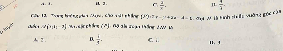 A. 5. B. 2.
D.
C.  5/3 .  4/3 ·
Câu 12. Trong không gian Oxyz , cho mặt phầng (P): 2x-y+2z-4=0. Gọi H là hình chiếu vuông góc của
tuy điểm M(3;1;-2) lên mặt phẳng (P). Độ dài đoạn thẳng MH là
A. 2. B.  1/3 . C. 1. D. 3.