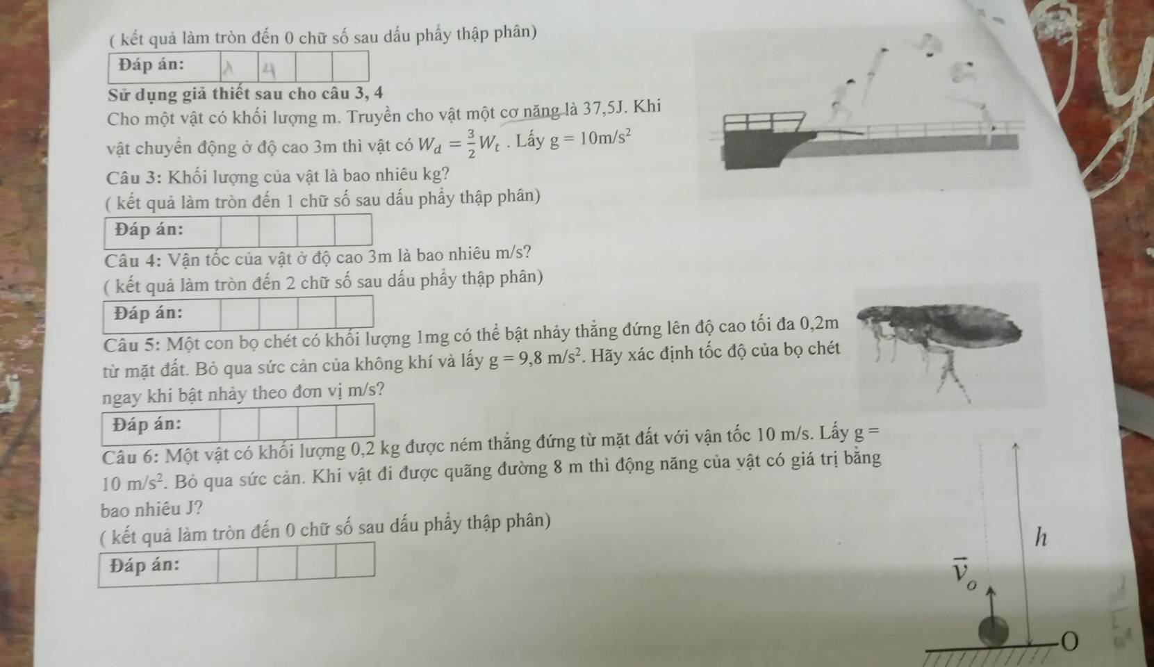 ( kết quả làm tròn đến 0 chữ số sau dấu phẩy thập phân) 
Sử dụng giả thiết sau cho câu 3, 4 
Cho một vật có khối lượng m. Truyền cho vật một cơ năng là 37,5J. Khi 
vật chuyển động ở độ cao 3m thì vật có W_d= 3/2 W_t. Lấy g=10m/s^2
Câu 3: Khối lượng của vật là bao nhiêu kg? 
( kết quả làm tròn đến 1 chữ số sau dấu phẩy thập phân) 
Đáp án: 
Câu 4: Vận tốc của vật ở độ cao 3m là bao nhiêu m/s? 
( kết quả làm tròn đến 2 chữ số sau dấu phẩy thập phân) 
Đáp án: 
Câu 5: Một con bọ chét có khối lượng 1mg có thể bật nhảy thẳng đứng lên độ cao tối đa 0,2m
từ mặt đất. Bỏ qua sức cản của không khí và lấy g=9,8m/s^2. Hãy xác định tốc độ của bọ chét 
ngay khi bật nhảy theo đơn vị m/s? 
Đáp án: 
Câu 6: Một vật có khối lượng 0,2 kg được ném thẳng đứng từ mặt đất với vận tốc 10 m/s. Lấy g=
10m/s^2. Bỏ qua sức cản. Khi vật đi được quãng đường 8 m thì động năng của vật có giá trị bằng 
bao nhiêu J? 
( kết quả làm tròn đến 0 chữ số sau dấu phẩy thập phân) 
h 
Đáp án:
overline v_o