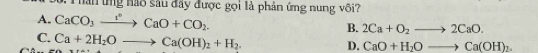 hần ứng nào sâu đây được gọi là phản ứng nung vôi?
A. CaCO_3xrightarrow [^circ CaO+CO_2. B. 2Ca+O_2to 2CaO.
C. Ca+2H_2Oto Ca(OH)_2+H_2.
D. CaO+H_2Oto Ca(OH)_2.