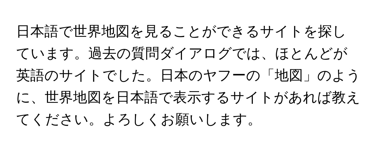 日本語で世界地図を見ることができるサイトを探しています。過去の質問ダイアログでは、ほとんどが英語のサイトでした。日本のヤフーの「地図」のように、世界地図を日本語で表示するサイトがあれば教えてください。よろしくお願いします。