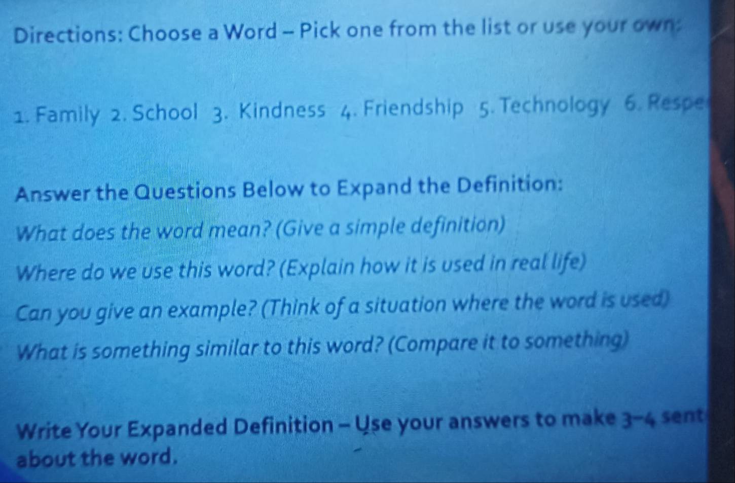 Directions: Choose a Word - Pick one from the list or use your own: 
1. Family 2. School 3. Kindness 4. Friendship 5. Technology 6. Respe 
Answer the Questions Below to Expand the Definition: 
What does the word mean? (Give a simple definition) 
Where do we use this word? (Explain how it is used in real life) 
Can you give an example? (Think of a situation where the word is used) 
What is something similar to this word? (Compare it to something) 
Write Your Expanded Definition - Use your answers to make a 3-4 sent 
about the word.