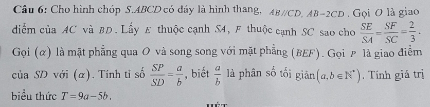 Cho hình chóp S. ABCD có đáy là hình thang, AB//CD, AB=2CD. Gọi O là giao 
điểm của AC và BD. Lấy E thuộc cạnh SA, F thuộc cạnh SC sao cho  SE/SA = SF/SC = 2/3 ·
Gọi (α) là mặt phẳng qua O và song song với mặt phẳng (BEF). Gọi ₱ là giao điểm 
của SD với (α). Tính tỉ số  SP/SD = a/b  , biết  a/b  là phân số tối giản (a,b∈ N^*). Tính giá trị 
biểu thức T=9a-5b.