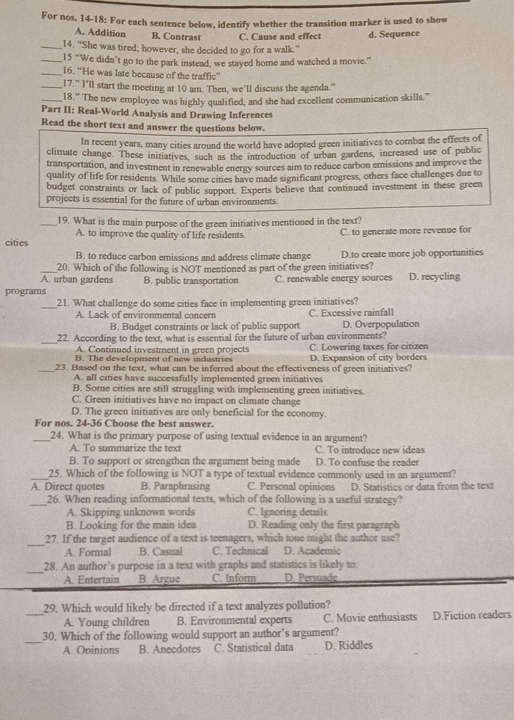 For nos. 14-18: For each sentence below, identify whether the transition marker is used to show
A. Addition B. Contrast C. Cause and effect d. Sequence
_14. “She was tired; however, she decided to go for a walk.”
_15 “We didn’t go to the park instead, we stayed home and watched a movie.”
_16. “He was late because of the traffic”
_17.” I’ll start the meeting at 10 am. Then, we’ll discuss the agenda."
_18.” The new employee was highly qualified, and she had excellent communication skills.”
Part II: Real-World Analysis and Drawing Inferences
Read the short text and answer the questions below.
In recent years, many cities around the world have adopted green initiatives to combat the effects of
climate change. These initiatives, such as the introduction of urban gardens, increased use of public
transportation, and investment in renewable energy sources aim to reduce carbon emissions and improve the
quality of life for residents. While some cities have made significant progress, others face challenges due to
budget constraints or lack of public support. Experts believe that continued investment in these green
projects is essential for the future of urban environments.
_19. What is the main purpose of the green initiatives mentioned in the text?
A. to improve the quality of life residents. C. to generate more revenue for
cities
B. to reduce carbon emissions and address climate change D.to create more job opportunities
_20. Which of the following is NOT mentioned as part of the green initiatives?
A. urban gardens B. public transportation C. renewable energy sources D. recycling
programs
_21. What challenge do some cities face in implementing green initiatives?
A. Lack of environmental concern C. Excessive rainfall
B. Budget constraints or lack of public support D. Overpopulation
_22. According to the text, what is essential for the future of urban environments?
A. Continued investment in green projects C. Lowering taxes for citizen
B. The development of new industries D. Expansion of city borders
_23. Based on the text, what can be inferred about the effectiveness of green initiatives?
A. all cities have successfully implemented green initiatives
B. Some cities are still struggling with implementing green initiatives.
C. Green initiatives have no impact on climate change
D. The green initiatives are only beneficial for the economy.
For nos. 24-36 Choose the best answer.
_24. What is the primary purpose of using textual evidence in an argument?
A. To summarize the text C. To introduce new ideas
B. To support or strengthen the argument being made D. To confuse the reader
_25. Which of the following is NOT a type of textual evidence commonly used in an argument?
A. Direct quotes B. Paraphrasing C. Personal opinions D. Statistics or data from the text
_26. When reading informational texts, which of the following is a useful strategy?
A. Skipping unknown words C. Ignoring details
B. Looking for the main idea D. Reading only the first paragraph
_27. If the target audience of a text is teenagers, which tone might the author use?
A. Formal B. Casual C. Technical D. Academic
_
28. An author’s purpose in a text with graphs and statistics is likely to:
A. Entertain B. Argue C. Inform  D. Persuade
_
29. Which would likely be directed if a text analyzes pollution?
A. Young children B. Environmental experts C. Movie enthusiasts D.Fiction readers
_30. Which of the following would support an author’s argument?
A. Ovinions B. Anecdotes C. Statistical data D. Riddles