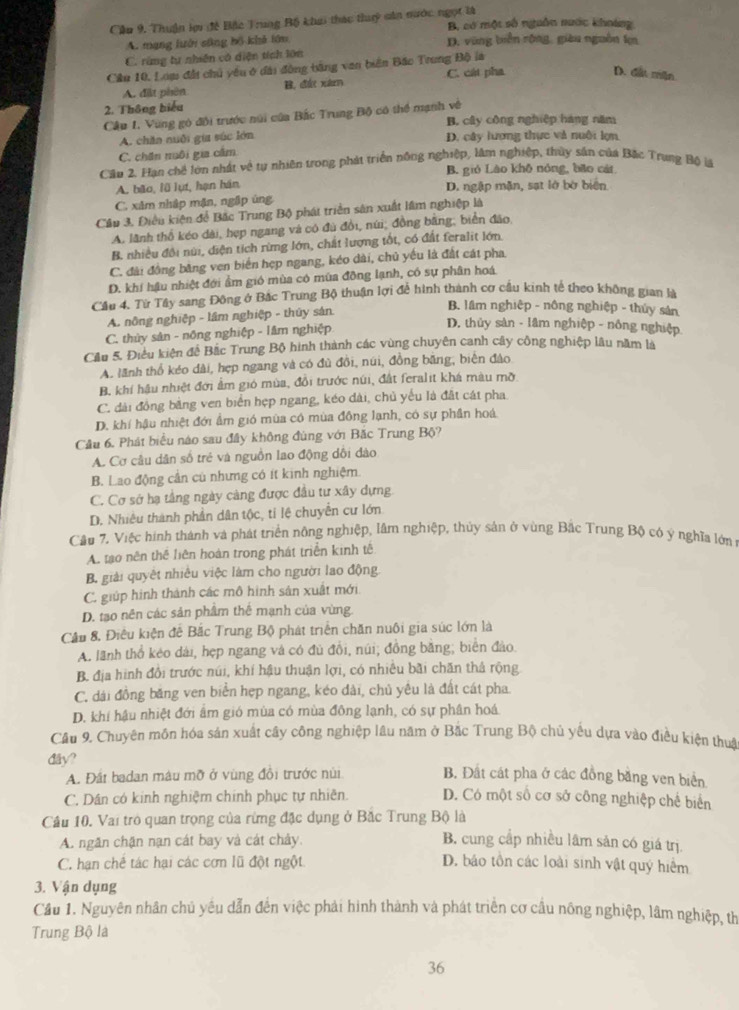 Cầu 9. Thuận lợ đề Bộc Trung Bộ khai thác thuý căn nước ngọt là B, có một số nguồn nước khoáng
A. mạng lưới sông bộ khả lớn D. vũng biển rông, giàu nguồn k
C. rừng tự nhiên có diện tích lớn
Câu 10, Loạ đất chủ yêu ở đài động bằng van biên Bắc Trung Độ là C. cát pha D. đất mặn
A. đặt phên B. d xiterm
2. Thông biểu
Cầp 1. Vùng gó đôi trước núi của Bắc Trung Bộ có thể mạnh về
B. cây công nghiệp háng năm
A. chăn nuôi gia súc lớn D. cây lượng thực và nuôi lợn
C. chên mnôi gia cấm
Cầu 2. Hạn chế lớn nhất về tự nhiên trong phát triển nông nghiệp, làm nghiệp, thủy sản của Bặc Trung Bộ lá
B. gió Lào khô nóng, bão cát
A. bão, lǜ lụt, hạn hán D. ngập mặn, sạt lớ bờ biên
C. xâm nhập mận, ngập ủng
Câu 3. Điều kiện để Bắc Trung Bộ phát triển sân xuất lâm nghiệp là
A. lãnh thổ kéo dài, hẹp ngang và có đù đồi, núi; đồng bằng; biển đão,
B. nhiều đổi núi, diện tích rừng lớn, chất lượng tốt, có đất feralit lớn.
C. đài đồng băng ven biển hẹp ngang, kéo dài, chủ yếu là đất cát pha
D. khí hậu nhiệt đới ẩm gió mùa có mùa đồng lạnh, có sự phân hoá
Cầu 4. Từ Tây sang Đông ở Bắc Trung Bộ thuận lợi để hình thành cơ cầu kinh tế theo không gian là
A. nông nghiệp - lầm nghiệp - thúy sản.
B. lầm nghiệp - nông nghiệp - thủy sản
C. thủy sản - nông nghiệp - lâm nghiệp
D. thủy sàn - lâm nghiệp - nông nghiệp
Cầu 5. Điều kiện để Bắc Trung Bộ hình thành các vùng chuyên canh cây công nghiệp lâu năm là
A. lãnh thổ kéo dài, hẹp ngang và có đủ đồi, núi, đồng băng, biển đảo
B. khí hậu nhiệt đới ẩm gió mùa, đổi trước núi, đất feralit khá màu mỡ
C. dài đồng bằng ven biển hẹp ngang, kéo dài, chủ yếu là đất cát pha
D. khí hậu nhiệt đới ẩm gió mùa có mùa đồng lạnh, có sự phần hoá
Cầu 6. Phát biểu nào sau đây không đùng với Bắc Trung Bộ?
A. Cơ câu dân số trẻ và nguồn lao động dổi đào
B. Lao động cần củ nhưng có ít kinh nghiệm.
C. Cơ sở hạ tầng ngày cảng được đầu tư xây dựng
D. Nhiêu thành phần dân tộc, tỉ lệ chuyển cư lớn
Câu 7, Việc hình thành và phát triển nông nghiệp, lâm nghiệp, thủy sản ở vùng Bắc Trung Bộ có ý nghĩa lớn
A. tạo nên thể liên hoàn trong phát triển kinh tê
B. giải quyết nhiều việc làm cho người lao động.
C. giúp hình thành các mô hình sản xuất mới
D. tạo nên các sản phẩm thể mạnh của vùng
Cầu 8, Điều kiện đế Bắc Trung Bộ phát triển chăn nuôi gia súc lớn là
A. lãnh thổ kéo dài, hẹp ngang và có đủ đổi, núi; đồng bằng; biển đảo.
B. địa hình đổi trước núi, khí hậu thuận lợi, có nhiều bãi chăn thả rộng
C. dái đồng băng ven biển hẹp ngang, kéo dài, chủ yều là đất cát pha.
D. khí hậu nhiệt đới âm gió mùa có mùa đông lạnh, có sự phân hoá
Cầu 9. Chuyên môn hóa sản xuất cây công nghiệp lâu năm ở Bắc Trung Bộ chủ yếu dựa vào điều kiện thuâ
đây? B. Đất cát pha ở các đồng băng ven biển
A. Đất badan mâu mỡ ở vùng đồi trước núi
C. Dân có kinh nghiệm chính phục tự nhiên. D. Có một số cơ sở công nghiệp chế biển
Cầu 10. Vai trò quan trọng của rừng đặc dụng ở Bắc Trung Bộ là
A. ngăn chặn nạn cát bay và cát chảy. B. cung cấp nhiều lâm sản có giá trị
C. hạn chế tác hại các cơn lũ đột ngột D. báo tồn các loài sinh vật quý hiểm
3. Vận dụng
Cầu 1. Nguyên nhân chủ yếu dẫn đến việc phải hình thành và phát triển cơ cầu nông nghiệp, lâm nghiệp, th
Trung Bộ là
36