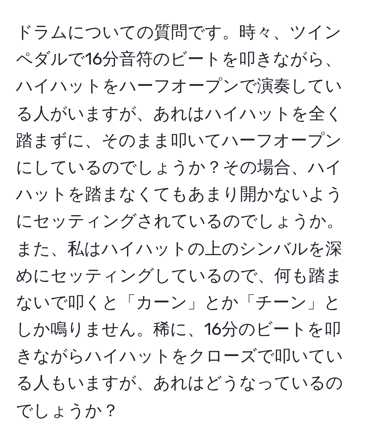 ドラムについての質問です。時々、ツインペダルで16分音符のビートを叩きながら、ハイハットをハーフオープンで演奏している人がいますが、あれはハイハットを全く踏まずに、そのまま叩いてハーフオープンにしているのでしょうか？その場合、ハイハットを踏まなくてもあまり開かないようにセッティングされているのでしょうか。また、私はハイハットの上のシンバルを深めにセッティングしているので、何も踏まないで叩くと「カーン」とか「チーン」としか鳴りません。稀に、16分のビートを叩きながらハイハットをクローズで叩いている人もいますが、あれはどうなっているのでしょうか？