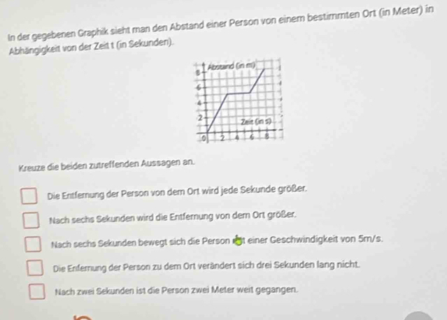 In der gegebenen Graphik sieht man den Abstand einer Person von einem bestimmten Ort (in Meter) in
Abhängigkeit von der Zeit t (in Sekunden).
Abstand (nm)
8
6
4
2 Zeit(ins)
0 2 4 6 8
Kreuze die beiden zutreffenden Aussagen an.
Die Entferung der Person von dem Ort wird jede Sekunde größer.
Nach sechs Sekunden wird die Entfernung von dern Ort größer.
Nach sechs Sekunden bewegt sich die Person t einer Geschwindigkeit von 5m/s.
Die Enfernung der Person zu dem Ort verändert sich drei Sekunden lang nicht.
Nach zwei Sekunden ist die Person zwei Meter weit gegangen.