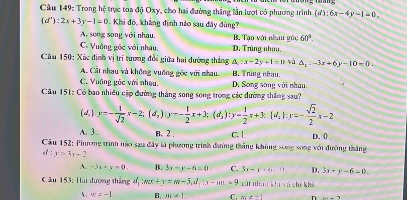 Trong hệ trục toạ độ Oxy, cho hai đường thẳng lần lượt có phương trình (đ): 6x-4y-1=0,
(d'):2x+3y-1=0. Khi đó, khẳng định nảo sau đây đúng?
A. song song với nhau. B. Tạo với nhau góc 60°.
C. Vuông góc với nhau. D. Trùng nhau.
Câu 150: Xác định vị trí tương đổi giữa hai đường thẳng △ _1:x-2y+1=0 và △ _2:-3x+6y-10=0.
A. Cắt nhau và không vuông góc với nhau. B. Trùng nhau.
C. Vuông góc với nhau. D. Song song với nhau.
Câu 151: Có bao nhiêu cặp đường thẳng song song trong các đường thăng sau?
(d_1):y=- 1/sqrt(2) x-2;(d_2):y=- 1/2 x+3;(d_3):y= 1/2 x+3:(d_2):y=- sqrt(2)/2 x-2
A. 3 . B. 2 . C. 1. D. 0 .
Câu 152: Phương trình nào sau đây là phương trình đường thắng không song song với đường thắng
d:y=3x-2
A. -3x+y=0. B. 3x-y-6=0 C. 3x-y-6.0. D. 3x+y-6=0.
Câu 153: Hai đường thắng d_1:mx+y=m-5.d_2:x-my=9 cắt nhau khi và chi khí
. m!= -1 B. m!= 1. C. m!= +1 n m+2