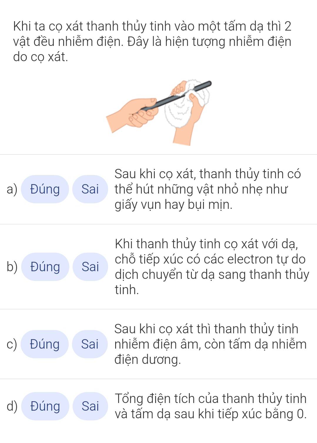 Khi ta cọ xát thanh thủy tinh vào một tấm dạ thì 2
vật đều nhiễm điện. Đây là hiện tượng nhiễm điện 
do cọ xát. 
Sau khi cọ xát, thanh thủy tinh có 
a) Đúng Sai thể hút những vật nhỏ nhẹ như 
giấy vụn hay bụi mịn. 
Khi thanh thủy tinh cọ xát với dạ, 
b) Đúng Sai 
chỗ tiếp xúc có các electron tự do 
dịch chuyển từ dạ sang thanh thủy 
tinh. 
Sau khi cọ xát thì thanh thủy tinh 
c) Đúng Sai nhiễm điện âm, còn tấm dạ nhiễm 
điện dương. 
Tổng điện tích của thanh thủy tinh 
d) Đúng Sai và tấm dạ sau khi tiếp xúc bằng 0.