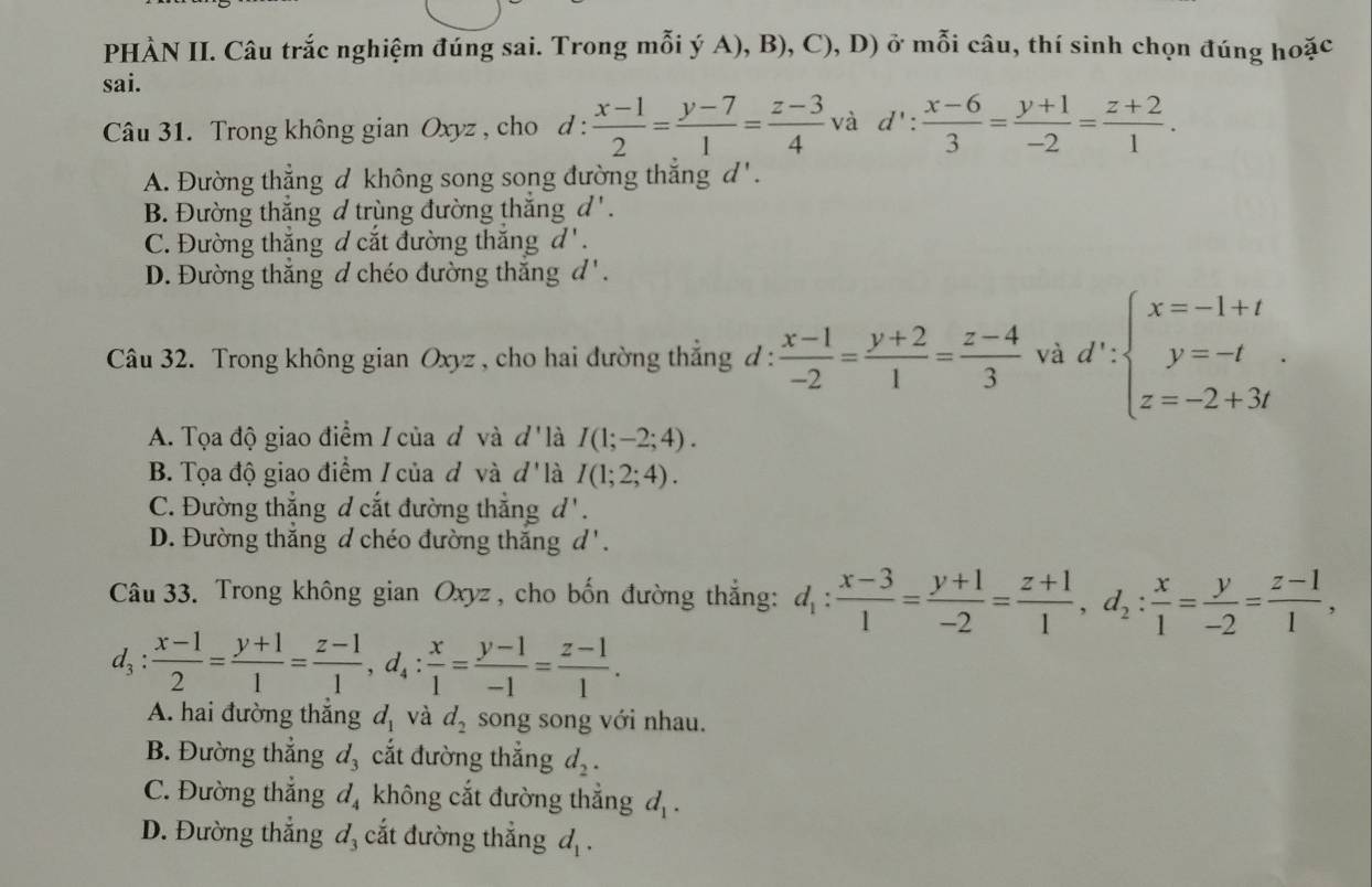 PHÀN II. Câu trắc nghiệm đúng sai. Trong mỗi ý A), B), C), D) ở mỗi câu, thí sinh chọn đúng hoặc
sai.
Câu 31. Trong không gian Oxyz , cho d :  (x-1)/2 = (y-7)/1 = (z-3)/4  và d': (x-6)/3 = (y+1)/-2 = (z+2)/1 .
A. Đường thẳng d không song song đường thắng d ' .
B. Đường thắng d trùng đường thắng d'.
C. Đường thắng d cắt đường thắng d'.
D. Đường thắng đ chéo đường thắng 6 2Al2OH+(-2,4)+(-2,-3)=(-2,4)+(-2,-3)=(-2,4)+(-2,-2)=(-2,4)
Câu 32. Trong không gian Oxyz , cho hai đường thẳng đ :  (x-1)/-2 = (y+2)/1 = (z-4)/3  và d':beginarrayl x=-1+t y=-t z=-2+3tendarray. .
A. Tọa độ giao điểm / của đ và d' là I(1;-2;4).
B. Tọa độ giao điểm / của đ và d' là I(1;2;4).
C. Đường thẳng đ cắt đường thẳng d
D. Đường thắng d chéo đường thắng d'.
Câu 33. Trong không gian Oxyz , cho bốn đường thắng: d_1: (x-3)/1 = (y+1)/-2 = (z+1)/1 ,d_2: x/1 = y/-2 = (z-1)/1 ,
d_3: (x-1)/2 = (y+1)/1 = (z-1)/1 ,d_4: x/1 = (y-1)/-1 = (z-1)/1 .
A. hai đường thắng d_1 và d_2 song song với nhau.
B. Đường thắng d_3 cắt đường thắng d_2.
C. Đường thẳng d_4 không cắt đường thẳng d_1.
D. Đường thắng : đ, cắt đường thắng d_1.