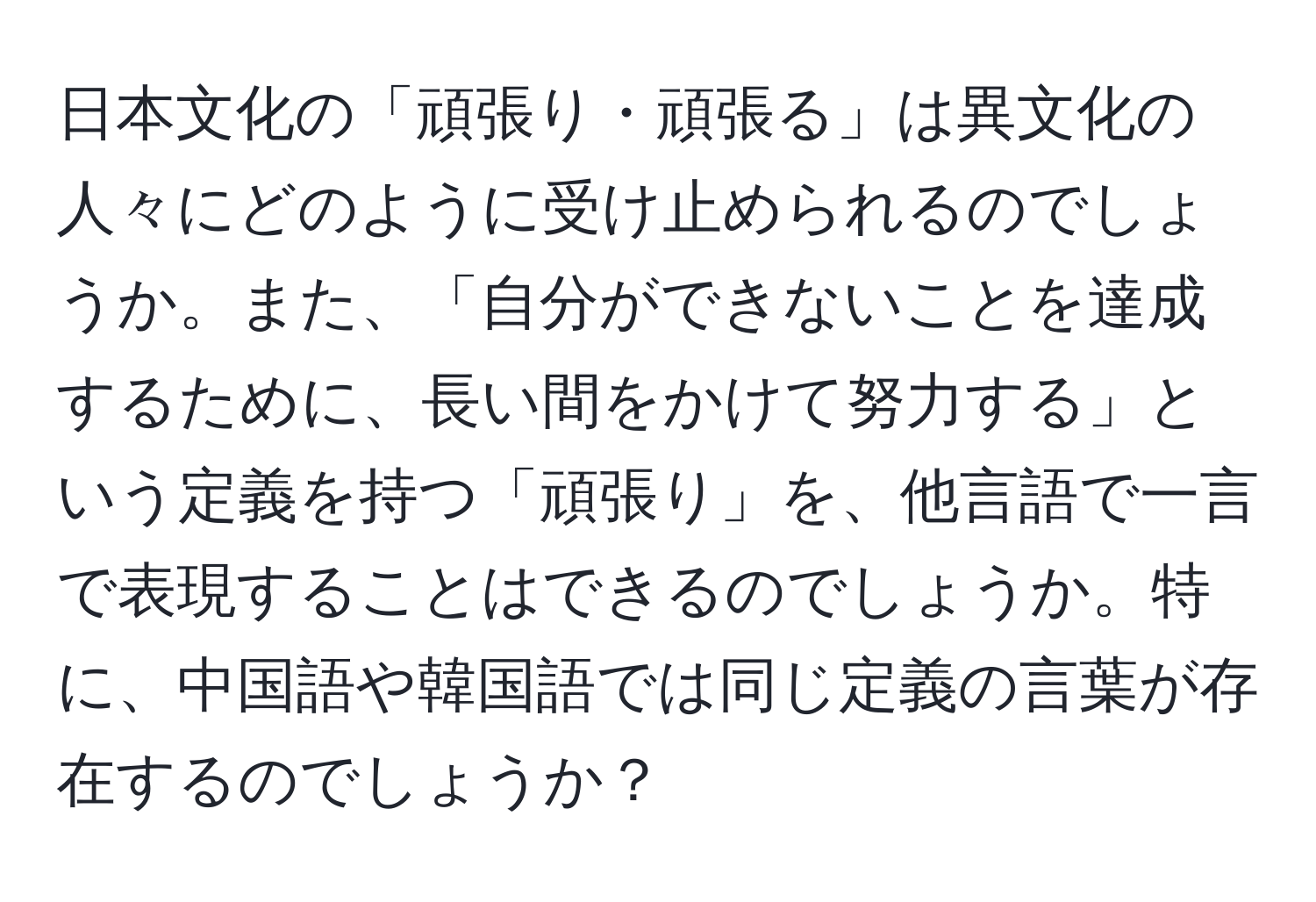 日本文化の「頑張り・頑張る」は異文化の人々にどのように受け止められるのでしょうか。また、「自分ができないことを達成するために、長い間をかけて努力する」という定義を持つ「頑張り」を、他言語で一言で表現することはできるのでしょうか。特に、中国語や韓国語では同じ定義の言葉が存在するのでしょうか？