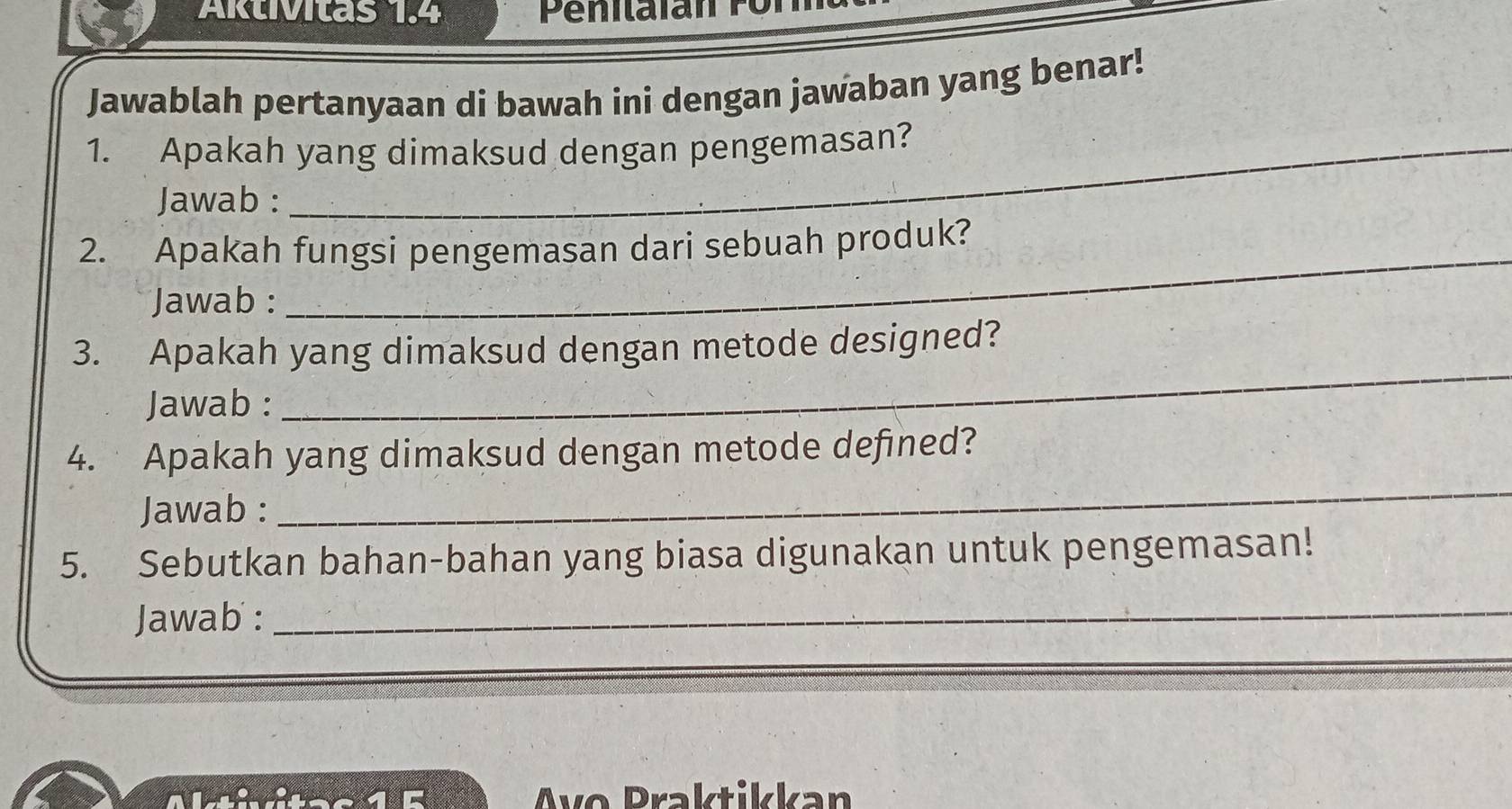 Aktivitas 1.4 
Jawablah pertanyaan di bawah ini dengan jawaban yang benar! 
1. Apakah yang dimaksud dengan pengemasan? 
Jawab : 
_ 
2. Apakah fungsi pengemasan dari sebuah produk? 
Jawab : 
3. Apakah yang dimaksud dengan metode designed? 
Jawab : 
_ 
4. Apakah yang dimaksud dengan metode defined? 
Jawab : 
_ 
5. Sebutkan bahan-bahan yang biasa digunakan untuk pengemasan! 
Jawab :_ 
__ 
Avo Praktikkan