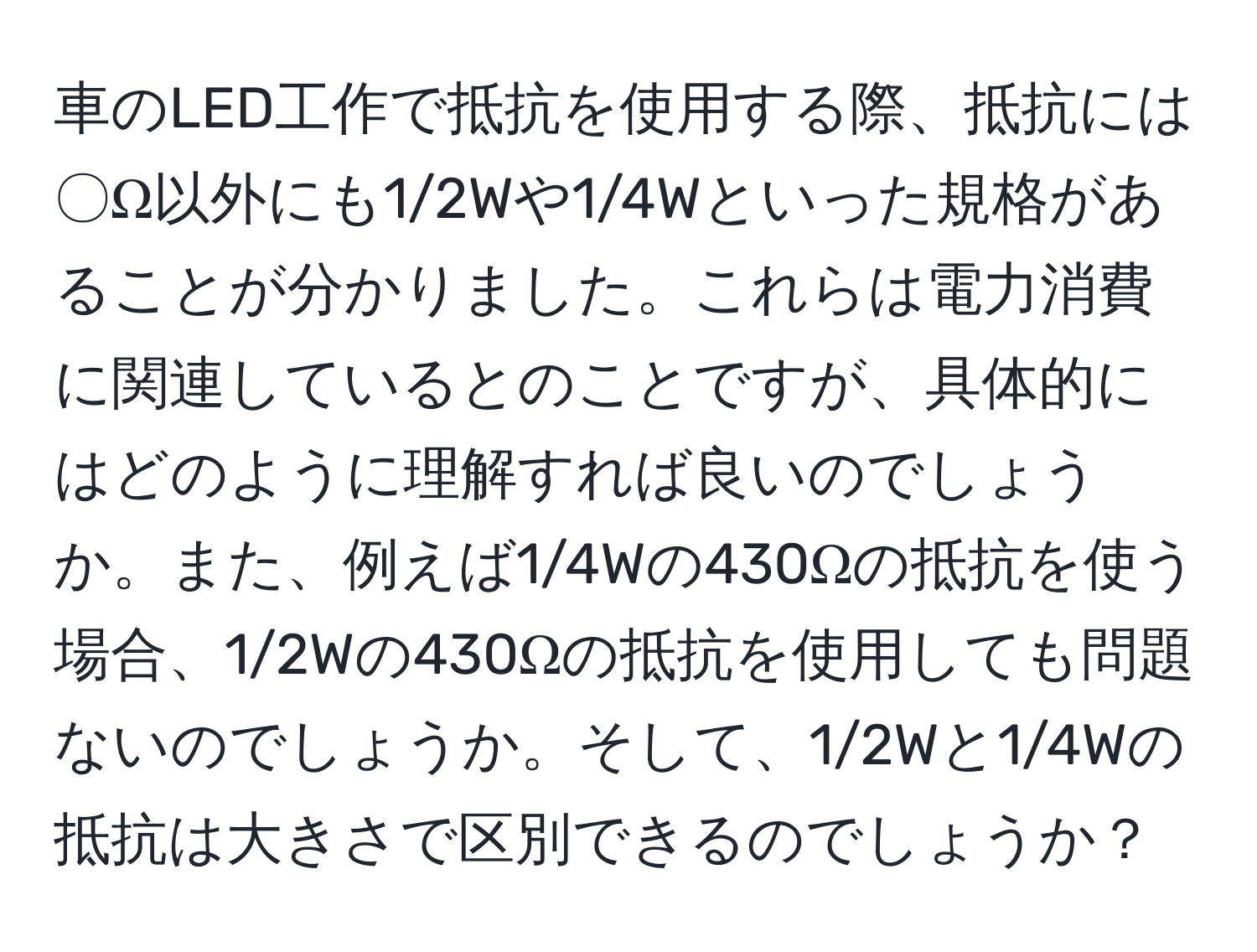 車のLED工作で抵抗を使用する際、抵抗には〇Ω以外にも1/2Wや1/4Wといった規格があることが分かりました。これらは電力消費に関連しているとのことですが、具体的にはどのように理解すれば良いのでしょうか。また、例えば1/4Wの430Ωの抵抗を使う場合、1/2Wの430Ωの抵抗を使用しても問題ないのでしょうか。そして、1/2Wと1/4Wの抵抗は大きさで区別できるのでしょうか？