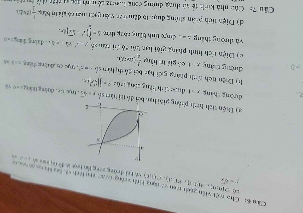 Cho một viên gạch men có dạng hình vuông OABC như hình vẽ. Sau khi tọa độ hóa, tr O(0;0), A(0;1), B(1;1), C(1;0) có
y=sqrt[3](x)
và hai đường cong lần lượt là đồ thị hàm số y=x^3 và 
a) Diện tích hình phẳng giới n bởi đồ thị hàm số y=sqrt[3](x) , trục 0x , đường thắng x=0 và 
đường thắng x=1 được tính bằng công thức S=∈tlimits _0^(1|sqrt [3]x)|dx. 
b) Diện tích hình phẳng giới hạn bởi đồ thị hàm số y=x^3 , trục Ox ,đường thǎng x=0 và 
đường thắng x=1 có giá trị bằng  3/4 (dvdt). 
c) Diện tích hình phẳng giới hạn bởi đồ thị hàm số y=x^3 và y=sqrt[3](x) , đường thăng x=0
và đường thắng x=1 được tính bằng công thức S=∈tlimits _0^(1(x^3)-sqrt[3](x))dx. 
d) Diện tích phần không được tô đậm trên viên gạch men có giá trị bằng  1/2  (dvdt). 
Câu 7: Các nhà kinh tế sử dụng đường cong Lorenz đề minh hoa sự phân nhối thu nhân