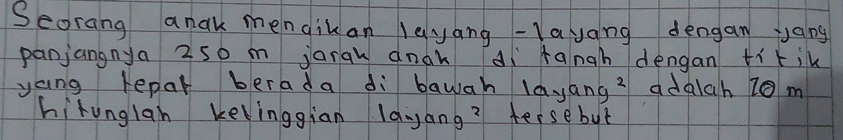 Seorang anak mengikan leyang -layang dengan yang 
panjangnya 2s0 m jarqu anok aì fangh dengan tikik 
yang repar berada di bawah la. tan g^2 adalch 10 m
hitunglan kelinggian lanang? tersebut