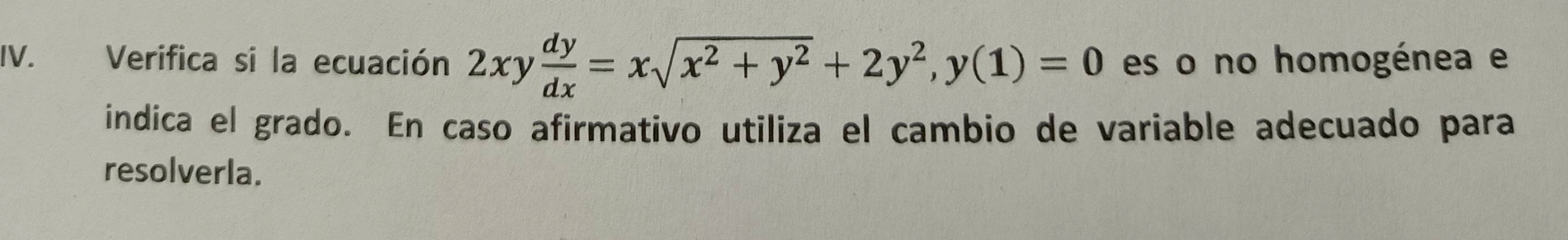 Verifica si la ecuación 2xy dy/dx =xsqrt(x^2+y^2)+2y^2, y(1)=0 es o no homogénea e 
indica el grado. En caso afirmativo utiliza el cambio de variable adecuado para 
resolverla.