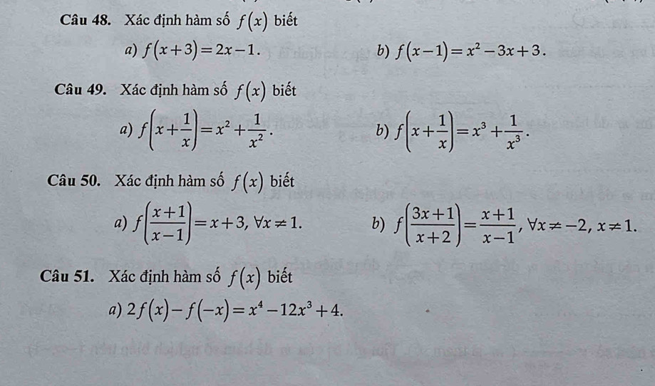 Xác định hàm số f(x) biết 
a) f(x+3)=2x-1. b) f(x-1)=x^2-3x+3. 
Câu 49. Xác định hàm số f(x) biết 
a) f(x+ 1/x )=x^2+ 1/x^2 . b) f(x+ 1/x )=x^3+ 1/x^3 . 
Câu 50. Xác định hàm số f(x) biết 
a) f( (x+1)/x-1 )=x+3, forall x!= 1. b) f( (3x+1)/x+2 )= (x+1)/x-1 , forall x!= -2, x!= 1. 
Câu 51. Xác định hàm số f(x) biết 
a) 2f(x)-f(-x)=x^4-12x^3+4.