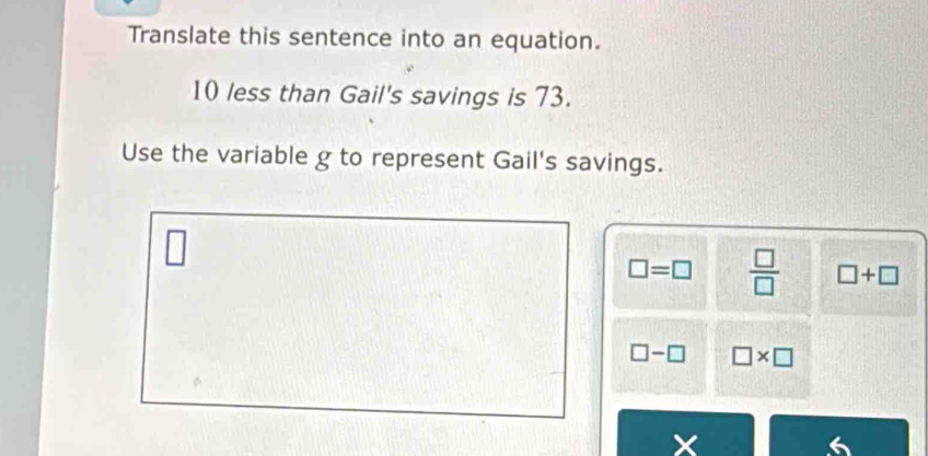 Translate this sentence into an equation.
10 less than Gail's savings is 73.
Use the variable g to represent Gail's savings.
□ =□  □ /□   □ +□
□ -□ □ * □
X
6