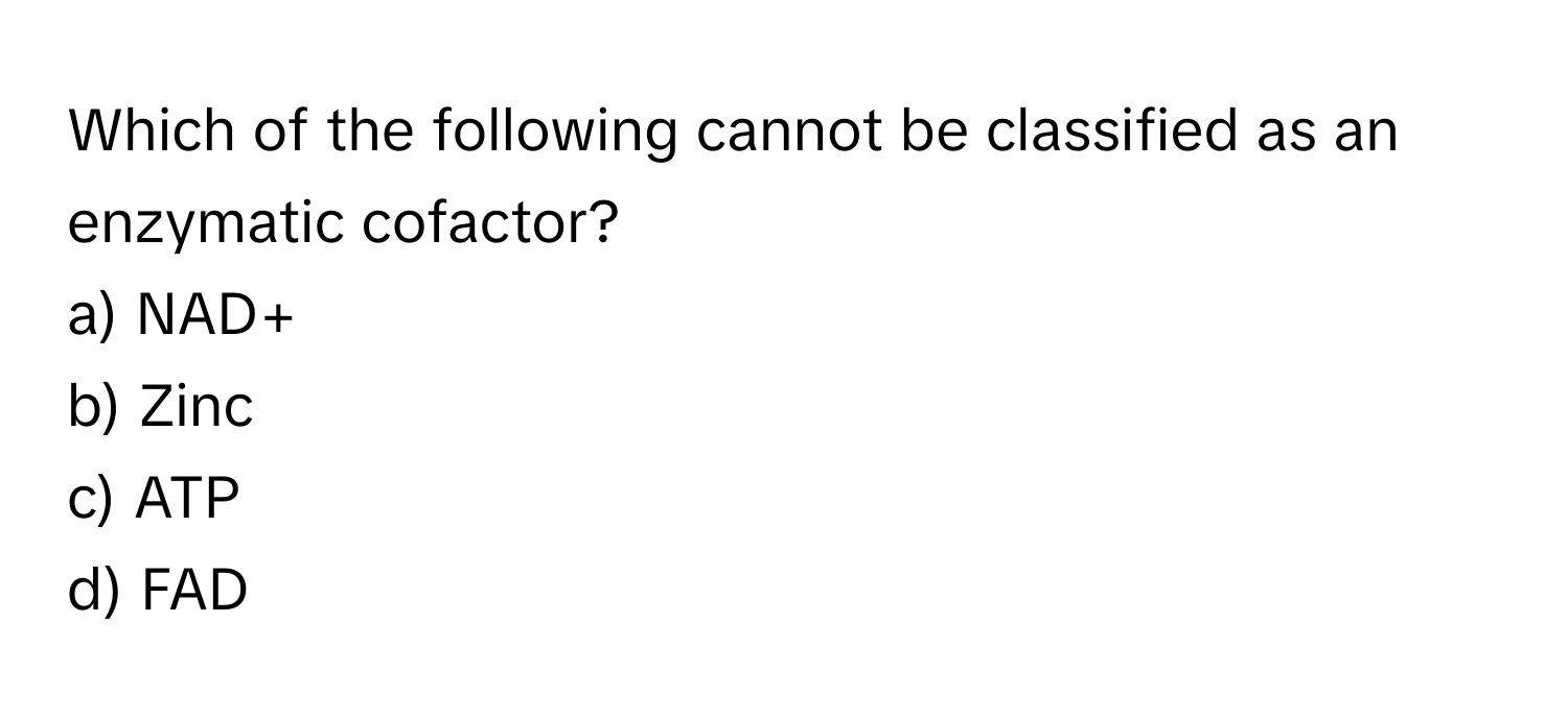 Which of the following cannot be classified as an enzymatic cofactor?

a) NAD+ 
b) Zinc 
c) ATP 
d) FAD