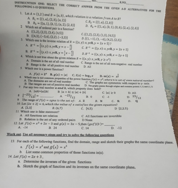 RNO.
INSTRUCNTION ONE: SELECT THE CORRECT ANSWER FROM THE GIVEN A-D ALTERNATIVES FOR THE
FOLLOWING 1-I2 QUESTIONS.
1、 Let A=(1,2) and B=(a,b) , which relation is a relation from A to B?
A.
B. R_1= (1,a),(2,b),(a,2)
C. R_2= (1,a),(2,b)
R_3= (a,1),(b,1),(a,2),(2,b) D. R_4= (1,a),(b,1),(0,b),(2,a),(2,b)
2 Which set of ordered pair is a function?  (1,2),(2,3),(3,4),(4,5) C.  (1,2),(2,3),(1,3),(4,5)
A.
B.  (4,3),(-3,4),(2,2),(-3,3) D.
3. Which one is the inverse relation of R=((x,y):x,  (1,-1),(1,-6),(4,2),(2,3)
eR,y=2x+5] ?
A. R^(-1)= (x,y):x,y∈ R,y=x- 5/2  C. R^(-1)= (y,x):x,y∈ R,y=2x+5
B. R^(-1)= (y,x):x,y∈ R,y= 1/2 x- 5/2  D. R^(-1)=((x,y):x, ∈ R,x=2y+5
4. Which is not true about the given relation R= (x,y):x, y∈R y≥ x^2)
A. Domain is the set of all real number C. Range is the set of all non-negative real number
B Range is the of all positive real number D. All
5. Which one is a power function?
A. f(x)=2^x B. g(x)=|x| C. l(x)=log _3x D. m(x)=x^(frac 1)3
6. Which one is not common properties of the power function f(x)=x^n , where n is set of even natural number?
A. The domains are set of real number
B. The ranges are set of positive real number C. The graphs are symmetric with respect to y- axis
7. For any two real number a and b, which property does hold? D. The graphs passes thwough origins and contains points (-1,1) and (1,1)
A. |ab|=|a||b| B. |a+b|≤ |a|+|b| C. |a|≥ 0 D. All
8 [^-23/_12]= _A. −23/12 B. 0 C. -1 D. 23/12
9. The range of f(x)= sgnx : is the set of: A. Z B. N
10. Let [2x+2]=6 ,which the value of x satisfies the given equation? C. R D. Q
A. [2,3] B. (6,7) C. [4,5) D [2,2.5)
11. Which one is false statement?
A. All functions are relation C. All functions are invertible
B. Relation is the set of any ordered pairs D None.
12. Let f(x)=x^2+2x-3 and g(x)=3x-5 ,then (gcirc f)(0)= _
A. -14 B. 24 C. 14 D、-12
Work out. Use all necessary steps and try to solve the following questions
13. For each of the following functions, find the domain, range and sketch their graphs the same coordinate plane.
a f(x)=x^3 and g(x)=x^5
b. List some common properties of those functions in(a).
14. Let f(x)=2x+3,
a. Determine the inverses of the given functions
b. Sketch the graph of function and its inverses on the same coordinate plane.