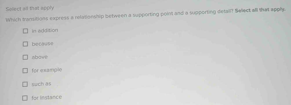 Select all that apply
Which transitions express a relationship between a supporting point and a supporting detail? Select all that apply.
in addition
because
above
for example
such as
for instance