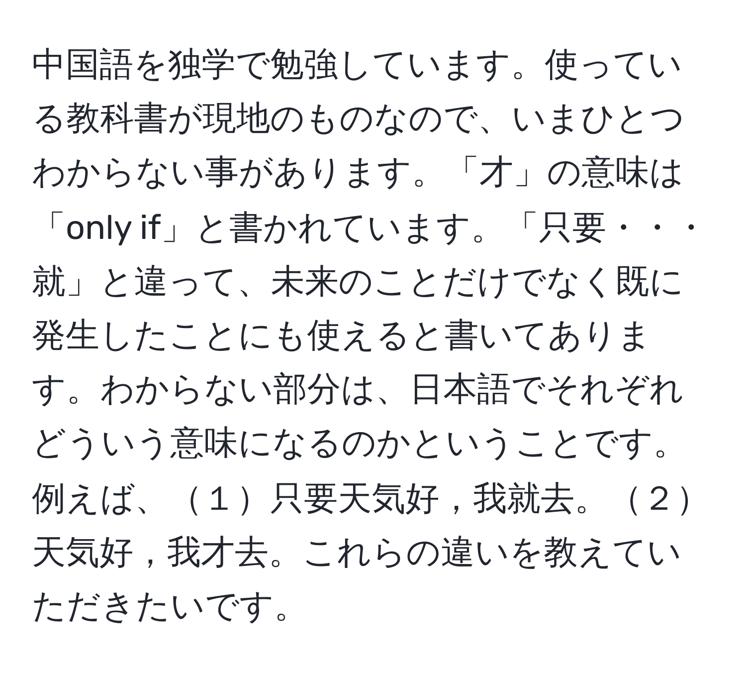 中国語を独学で勉強しています。使っている教科書が現地のものなので、いまひとつわからない事があります。「才」の意味は「only if」と書かれています。「只要・・・就」と違って、未来のことだけでなく既に発生したことにも使えると書いてあります。わからない部分は、日本語でそれぞれどういう意味になるのかということです。例えば、１只要天気好，我就去。２天気好，我才去。これらの違いを教えていただきたいです。