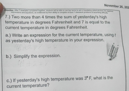 November 26, 202 
Objecth: After 7 examples compioed togethar, students will be able to use kay terms to aid in translving verbal phrases into algebrg 
expressions and equations, as mridenced by their ability to complete at least 7 classwork prosiems of ascending difficul 
7.) Two more than 4 times the sum of yesterday's high 
temperature in degrees Fahrenheit and 7 is equal to the 
current temperature in degrees Fahrenheit. 
a.) Write an expression for the current temperature, using t 
as yesterday's high temperature in your expression. 
b.) Simplify the expression. 
c.) If yesterday's high temperature was 3°F , what is the 
current temperature?