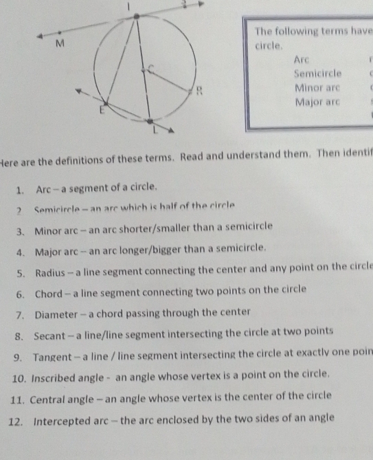 1 . 
The following terms have 
circle. 
Arc 
Semicircle 
Minor are 
Major arc 
Here are the definitions of these terms. Read and understand them. Then identif 
1. Arc —a segment of a circle. 
2 Semicircle - an arc which is half of the circle 
3、 Minor arc - an arc shorter/smaller than a semicircle 
4. Major arc -- an arc longer/bigger than a semicircle. 
5. Radius - a line segment connecting the center and any point on the circle 
6. Chord - a line segment connecting two points on the circle 
7. Diameter — a chord passing through the center 
8. Secant - a line/line segment intersecting the circle at two points 
9. Tangent —a line / line segment intersecting the circle at exactly one poin 
10. Inscribed angle - an angle whose vertex is a point on the circle. 
11. Central angle - an angle whose vertex is the center of the circle 
12. Intercepted arc — the arc enclosed by the two sides of an angle